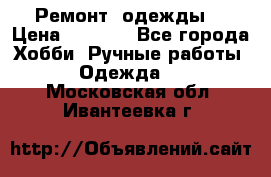 Ремонт  одежды  › Цена ­ 3 000 - Все города Хобби. Ручные работы » Одежда   . Московская обл.,Ивантеевка г.